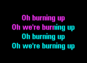 on burning up
Oh we're burning up

Oh burning up
Oh we're burning up