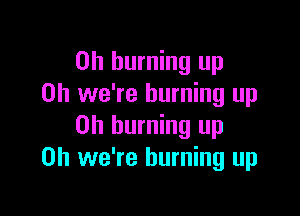 on burning up
Oh we're burning up

Oh burning up
Oh we're burning up