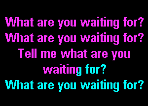 What are you waiting for?
What are you waiting for?
Tell me what are you
waiting for?

What are you waiting for?