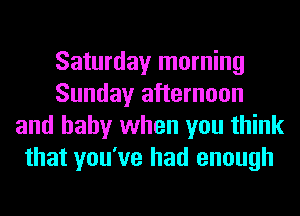 Saturday morning
Sunday afternoon
and baby when you think
that you've had enough