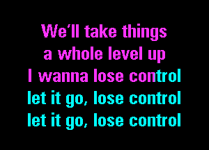 We'll take things
a whole level up

I wanna lose control
let it go. lose control
let it go, lose control