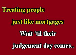 Treating people
just like mortgages

XVait 'til their

judgement day comes..