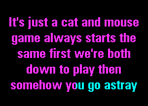 It's iust a cat and mouse
game always starts the
same first we're both
down to play then
somehow you go astray
