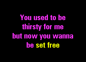 You used to be
thirsty for me

but now you wanna
be set free
