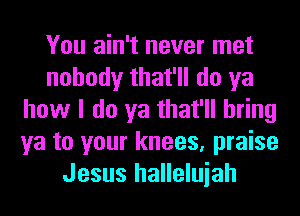 You ain't never met
nobody that'll do ya
how I do ya that'll bring
ya to your knees, praise
Jesus halleluiah