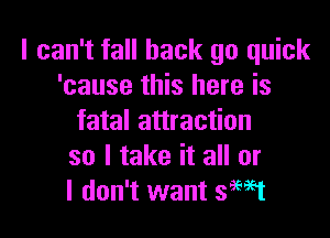 I can't fall back go quick
'cause this here is

fatal attraction
so I take it all or
I don't want sWt