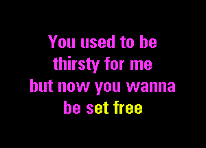 You used to be
thirsty for me

but now you wanna
be set free