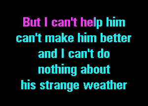 But I can't help him
can't make him better
and I can't do
nothing about

his strange weather I