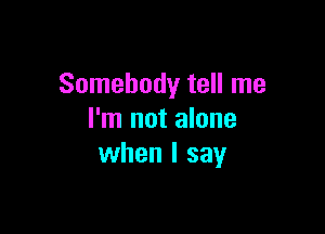 Somebody tell me

I'm not alone
when I say