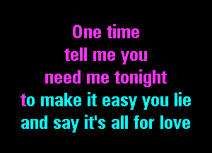 One time
tell me you

need me tonight
to make it easy you lie
and say it's all for love