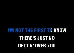 I'M NOT THE FIRST TO KNOW
THERE'S JUST H0
GETTIN' OVER YOU