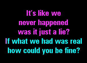 It's like we
never happened

was it just a lie?
If what we had was real
how could you be fine?