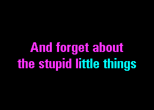 And forget about

the stupid little things