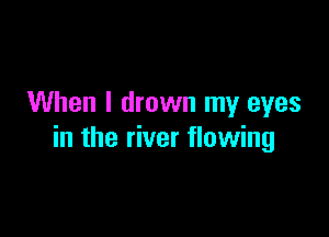 When I drown my eyes

in the river flowing
