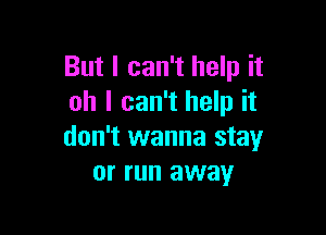 But I can't help it
oh I can't help it

don't wanna stay
or run away