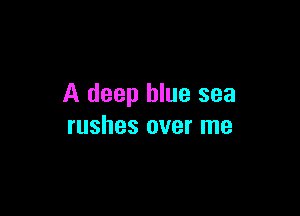 A deep blue sea

rushes over me