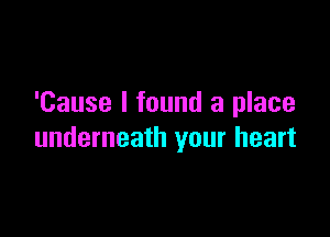 'Cause I found a place

underneath your heart