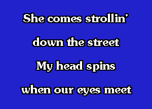 She comes strollin'
down the street

My head spins

when our eyas meet I