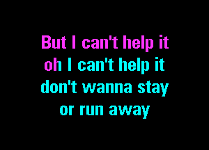 But I can't help it
oh I can't help it

don't wanna stay
or run away