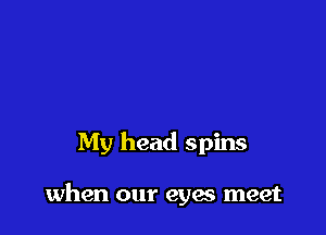 My head spins

when our eyes meet