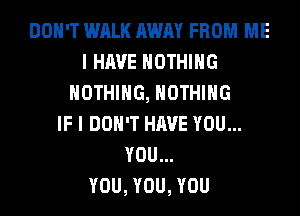 DON'T WALK AWAY FROM ME
I HAVE NOTHING
NOTHING, NOTHING
IF I DON'T HAVE YOU...
YOU...

YOU, YOU, YOU