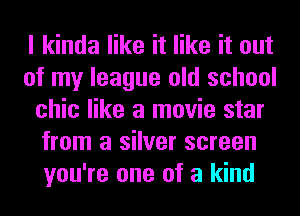 I kinda like it like it out
of my league old school
chic like a movie star
from a silver screen
you're one of a kind