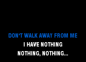 DON'T WALK AWAY FROM ME
I HAVE NOTHING
NOTHING, NOTHING...