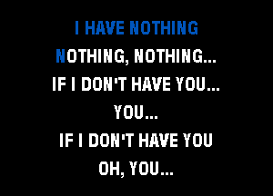 I HAVE NOTHING
NOTHING, NOTHING...
IF I DON'T HAVE YOU...

YOU...
IF I DON'T HAVE YOU
0H, YOU...
