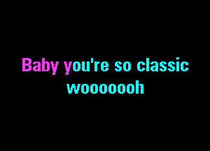 Baby you're so classic

wooooooh