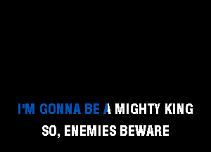 I'M GONNA BE A MIGHTY KING
SO, ENEMIES BEWARE