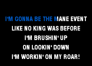 I'M GONNA BE THE MAME EVENT
LIKE H0 KING WAS BEFORE
I'M BRUSHIH' UP
ON LOOKIH' DOWN
I'M WORKIH' OH MY ROAR!