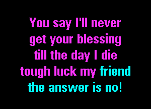 You say I'll never
get your blessing

till the day I die
tough luck my friend
the answer is no!