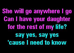 She will go anywhere I go
Can I have your daughter
for the rest of my life?
say yes, say yes
'cause I need to know