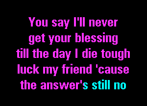 You say I'll never
get your blessing
till the day I die tough
luck my friend 'cause
the answer's still no