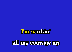 I'm workin'

all my courage up