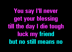 You say I'll never
get your blessing

till the day I die tough
luck my friend
but no still means no