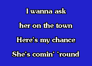 I wanna ask

her on the town

Here's my chance

She's comin' 'round