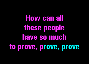 How can all
these people

have so much
to prove, prove, prove