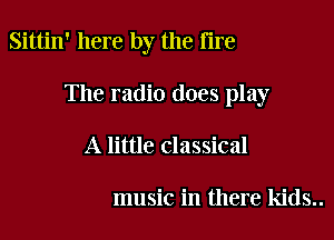 Sittin' here by the fire

The radio does play

A little classical

music in there kids..