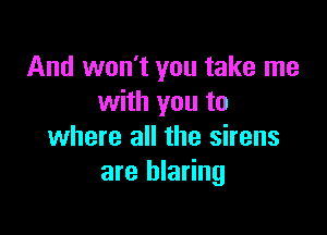 And won't you take me
with you to

where all the sirens
are blaring