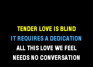 TENDER LOVE IS BLIND
IT REQUIRES A DEDICATION
ALL THIS LOVE WE FEEL
NEEDS H0 CONVERSATION