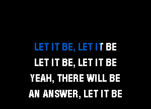 LET IT BE, LET IT BE
LET IT BE, LET IT BE
YEAH, THERE WILL BE

AN ANSWER, LET IT BE l