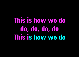 This is how we do

do,do.do,do
This is how we do