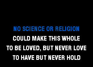 H0 SCIENCE 0R RELIGION
COULD MAKE THIS WHOLE
TO BE LOVED, BUT NEVER LOVE
TO HAVE BUT NEVER HOLD