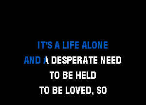 IT'S A LIFE ALONE

AND A DESPERATE NEED
TO BE HELD
TO BE LOVED, SO