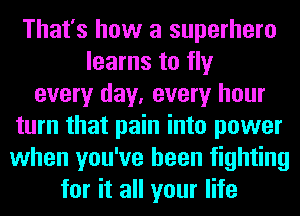 That's how a superhero
learns to fly
every day, every hour
turn that pain into power
when you've been fighting
for it all your life