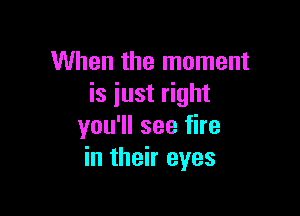 When the moment
is just right

you'll see fire
in their eyes