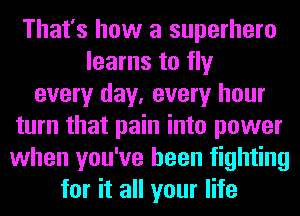 That's how a superhero
learns to fly
every day, every hour
turn that pain into power
when you've been fighting
for it all your life