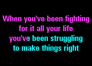 When you've been fighting
for it all your life
you've been struggling
to make things right