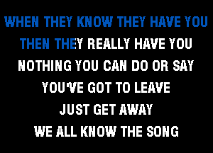 WHEN THEY KNOW THEY HAVE YOU
THE THEY REALLY HAVE YOU
NOTHING YOU CAN DO 0R SAY

YOU'VE GOT TO LEAVE
JUST GET AWAY
WE ALL KNOW THE SONG
